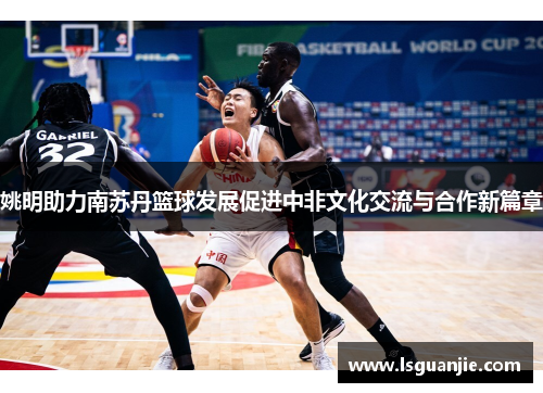 姚明助力南苏丹篮球发展促进中非文化交流与合作新篇章