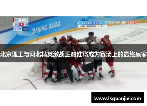 北京理工与河北精英激战正酣谁将成为赛场上的最终赢家