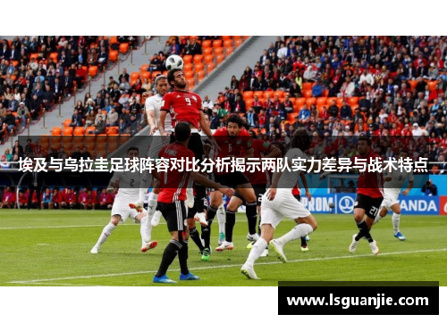 埃及与乌拉圭足球阵容对比分析揭示两队实力差异与战术特点